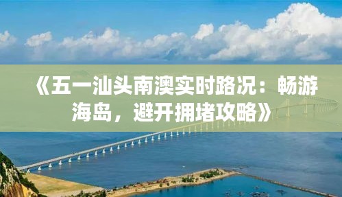 《五一汕頭南澳實時路況：暢游海島，避開擁堵攻略》
