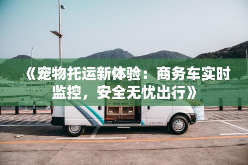 《寵物托運(yùn)新體驗：商務(wù)車實時監(jiān)控，安全無憂出行》