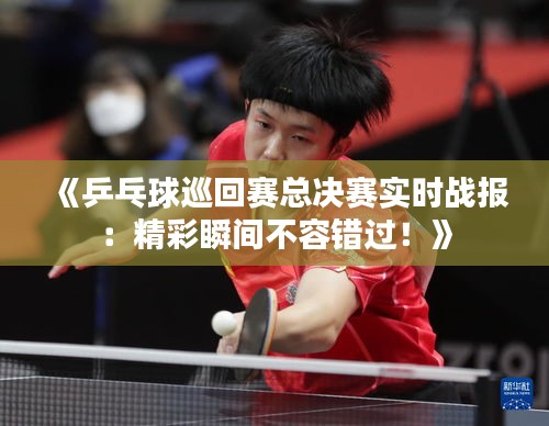 《乒乓球巡回賽總決賽實(shí)時(shí)戰(zhàn)報(bào)：精彩瞬間不容錯(cuò)過！》