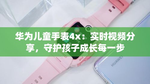 華為兒童手表4x：實時視頻分享，守護孩子成長每一步