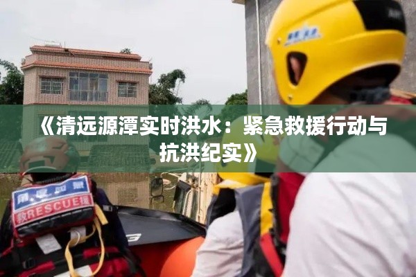 《清遠(yuǎn)源潭實(shí)時(shí)洪水：緊急救援行動(dòng)與抗洪紀(jì)實(shí)》