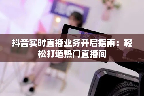 抖音實時直播業(yè)務(wù)開啟指南：輕松打造熱門直播間