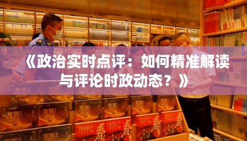 《政治實(shí)時(shí)點(diǎn)評(píng)：如何精準(zhǔn)解讀與評(píng)論時(shí)政動(dòng)態(tài)？》