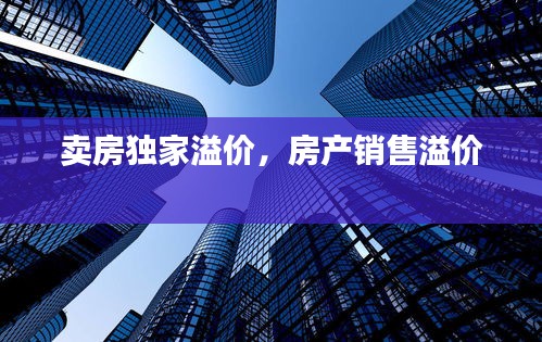 賣房獨家溢價，房產(chǎn)銷售溢價 