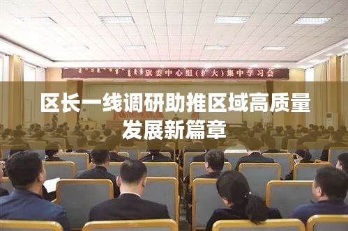 區(qū)長一線調(diào)研助推區(qū)域高質(zhì)量發(fā)展新篇章