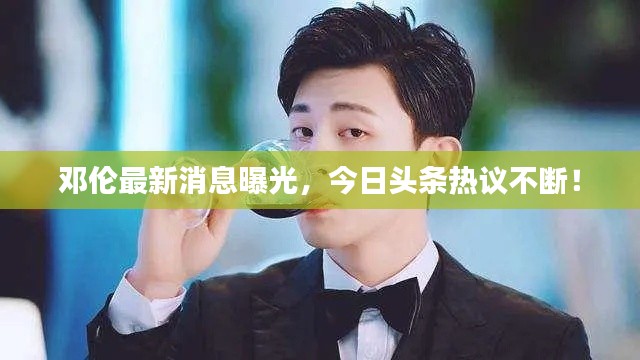 鄧倫最新消息曝光，今日頭條熱議不斷！