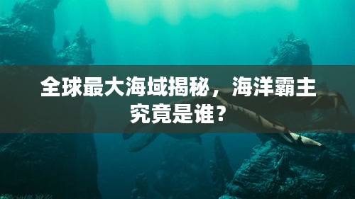 全球最大海域揭秘，海洋霸主究竟是誰？