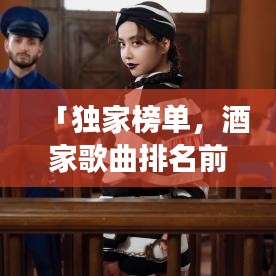 「獨(dú)家榜單，酒家歌曲排名前十名，經(jīng)典與流行完美交融」