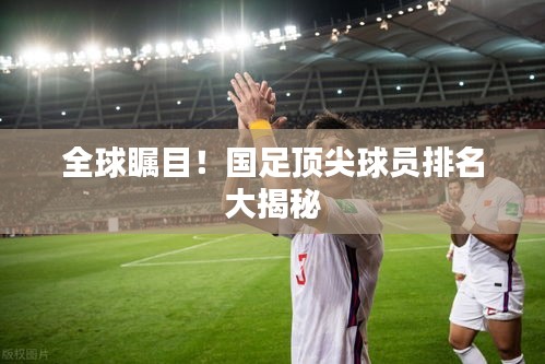全球矚目！國(guó)足頂尖球員排名大揭秘