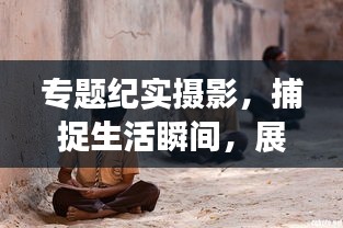 專題紀實攝影，捕捉生活瞬間，展現(xiàn)藝術(shù)力量