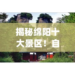揭秘綿陽十大景區(qū)！自然與文化交織的美麗勝地，必去打卡！