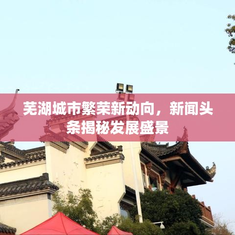 蕪湖城市繁榮新動向，新聞頭條揭秘發(fā)展盛景