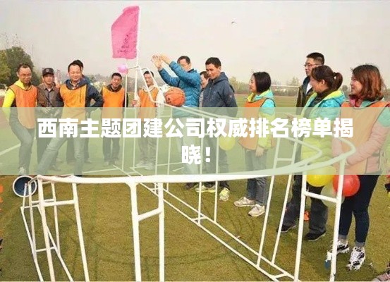 西南主題團建公司權(quán)威排名榜單揭曉！