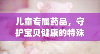 兒童專屬藥品，守護(hù)寶貝健康的特殊衛(wèi)士