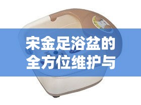 宋金足浴盆的全方位維護與保養(yǎng)秘籍