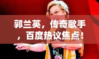 郭蘭英，傳奇歌手，百度熱議焦點(diǎn)！