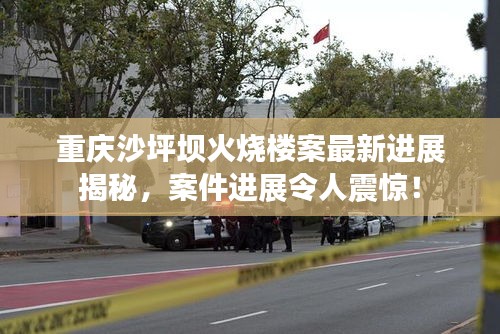 重慶沙坪壩火燒樓案最新進(jìn)展揭秘，案件進(jìn)展令人震驚！