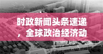 時政新聞頭條速遞，全球政治經(jīng)濟動態(tài)概覽與影響分析