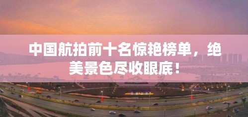 中國航拍前十名驚艷榜單，絕美景色盡收眼底！