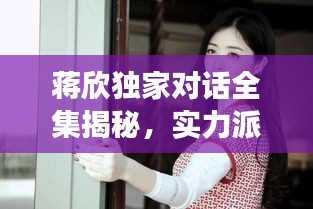 蔣欣獨家對話全集揭秘，實力派女演員的內(nèi)心世界深度剖析