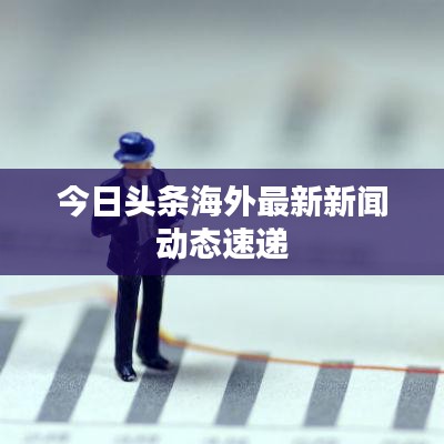 今日頭條海外最新新聞動態(tài)速遞
