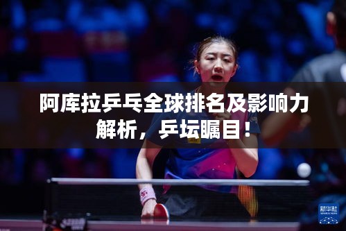 阿庫拉乒乓全球排名及影響力解析，乒壇矚目！