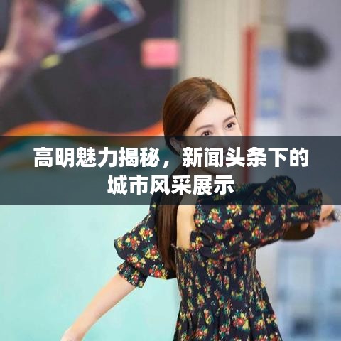 高明魅力揭秘，新聞?lì)^條下的城市風(fēng)采展示