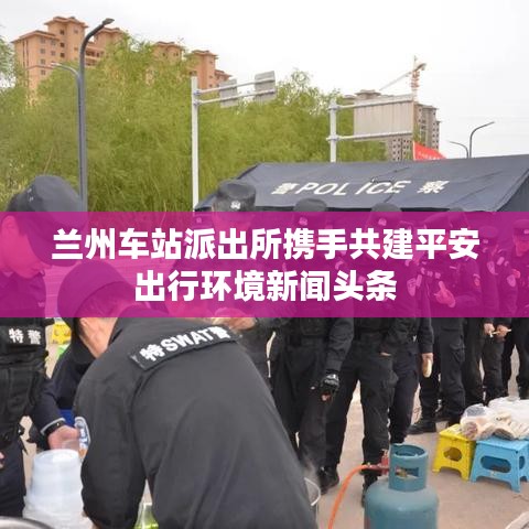 蘭州車站派出所攜手共建平安出行環(huán)境新聞頭條