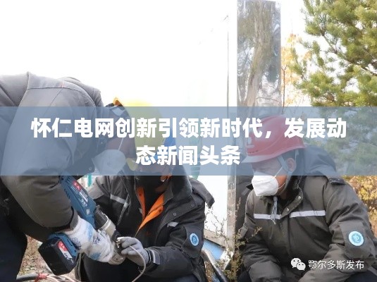 懷仁電網(wǎng)創(chuàng)新引領(lǐng)新時代，發(fā)展動態(tài)新聞頭條